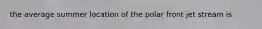 the average summer location of the polar front jet stream is