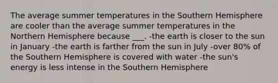 The average summer temperatures in the Southern Hemisphere are cooler than the average summer temperatures in the Northern Hemisphere because ___. -the earth is closer to the sun in January -the earth is farther from the sun in July -over 80% of the Southern Hemisphere is covered with water -the sun's energy is less intense in the Southern Hemisphere