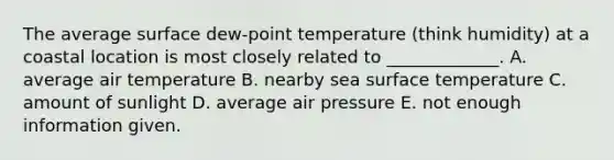 The average surface dew-point temperature (think humidity) at a coastal location is most closely related to _____________. A. average air temperature B. nearby sea surface temperature C. amount of sunlight D. average air pressure E. not enough information given.