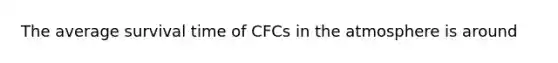 The average survival time of CFCs in the atmosphere is around