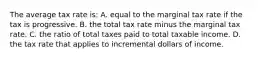 The average tax rate is: A. equal to the marginal tax rate if the tax is progressive. B. the total tax rate minus the marginal tax rate. C. the ratio of total taxes paid to total taxable income. D. the tax rate that applies to incremental dollars of income.