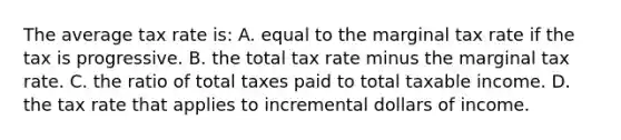 The average tax rate is: A. equal to the marginal tax rate if the tax is progressive. B. the total tax rate minus the marginal tax rate. C. the ratio of total taxes paid to total taxable income. D. the tax rate that applies to incremental dollars of income.