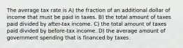 The average tax rate is A) the fraction of an additional dollar of income that must be paid in taxes. B) the total amount of taxes paid divided by after-tax income. C) the total amount of taxes paid divided by before-tax income. D) the average amount of government spending that is financed by taxes.