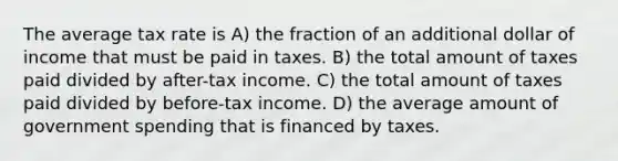 The average tax rate is A) the fraction of an additional dollar of income that must be paid in taxes. B) the total amount of taxes paid divided by after-tax income. C) the total amount of taxes paid divided by before-tax income. D) the average amount of government spending that is financed by taxes.