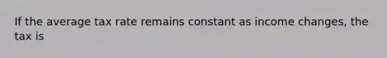 If the average tax rate remains constant as income changes, the tax is