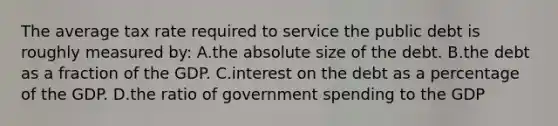 The average tax rate required to service the public debt is roughly measured by: A.the absolute size of the debt. B.the debt as a fraction of the GDP. C.interest on the debt as a percentage of the GDP. D.the ratio of government spending to the GDP