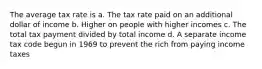 The average tax rate is a. The tax rate paid on an additional dollar of income b. Higher on people with higher incomes c. The total tax payment divided by total income d. A separate income tax code begun in 1969 to prevent the rich from paying income taxes