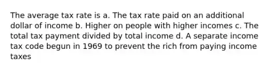 The average tax rate is a. The tax rate paid on an additional dollar of income b. Higher on people with higher incomes c. The total tax payment divided by total income d. A separate income tax code begun in 1969 to prevent the rich from paying income taxes