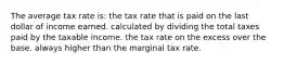 The average tax rate is: the tax rate that is paid on the last dollar of income earned. calculated by dividing the total taxes paid by the taxable income. the tax rate on the excess over the base. always higher than the marginal tax rate.