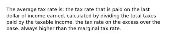 The average tax rate is: the tax rate that is paid on the last dollar of income earned. calculated by dividing the total taxes paid by the taxable income. the tax rate on the excess over the base. always higher than the marginal tax rate.