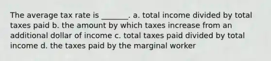 The average tax rate is _______. a. total income divided by total taxes paid b. the amount by which taxes increase from an additional dollar of income c. total taxes paid divided by total income d. the taxes paid by the marginal worker