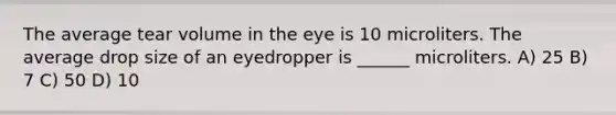 The average tear volume in the eye is 10 microliters. The average drop size of an eyedropper is ______ microliters. A) 25 B) 7 C) 50 D) 10