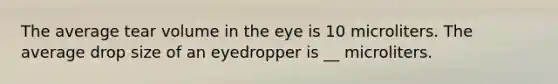 The average tear volume in the eye is 10 microliters. The average drop size of an eyedropper is __ microliters.