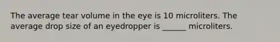 The average tear volume in the eye is 10 microliters. The average drop size of an eyedropper is ______ microliters.