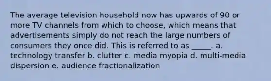 The average television household now has upwards of 90 or more TV channels from which to choose, which means that advertisements simply do not reach the large numbers of consumers they once did. This is referred to as _____. a. technology transfer b. clutter c. media myopia d. multi-media dispersion e. audience fractionalization