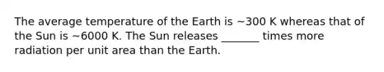 The average temperature of the Earth is ~300 K whereas that of the Sun is ~6000 K. The Sun releases _______ times more radiation per unit area than the Earth.