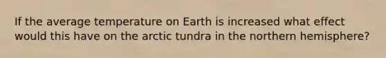 If the average temperature on Earth is increased what effect would this have on the arctic tundra in the northern hemisphere?