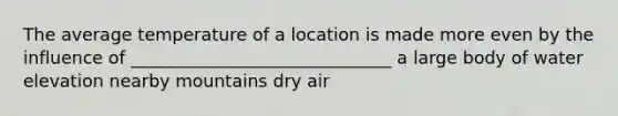 The average temperature of a location is made more even by the influence of ______________________________ a large body of water elevation nearby mountains dry air