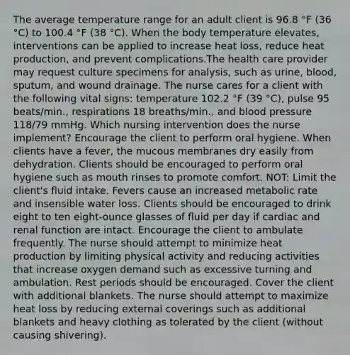 The average temperature range for an adult client is 96.8 °F (36 °C) to 100.4 °F (38 °C). When the body temperature elevates, interventions can be applied to increase heat loss, reduce heat production, and prevent complications.The health care provider may request culture specimens for analysis, such as urine, blood, sputum, and wound drainage. The nurse cares for a client with the following vital signs: temperature 102.2 °F (39 °C), pulse 95 beats/min., respirations 18 breaths/min., and blood pressure 118/79 mmHg. Which nursing intervention does the nurse implement? Encourage the client to perform oral hygiene. When clients have a fever, the mucous membranes dry easily from dehydration. Clients should be encouraged to perform oral hygiene such as mouth rinses to promote comfort. NOT: Limit the client's fluid intake. Fevers cause an increased metabolic rate and insensible water loss. Clients should be encouraged to drink eight to ten eight-ounce glasses of fluid per day if cardiac and renal function are intact. Encourage the client to ambulate frequently. The nurse should attempt to minimize heat production by limiting physical activity and reducing activities that increase oxygen demand such as excessive turning and ambulation. Rest periods should be encouraged. Cover the client with additional blankets. The nurse should attempt to maximize heat loss by reducing external coverings such as additional blankets and heavy clothing as tolerated by the client (without causing shivering).