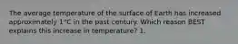 The average temperature of the surface of Earth has increased approximately 1°C in the past century. Which reason BEST explains this increase in temperature? 1.