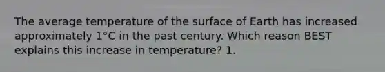 The average temperature of the surface of Earth has increased approximately 1°C in the past century. Which reason BEST explains this increase in temperature? 1.