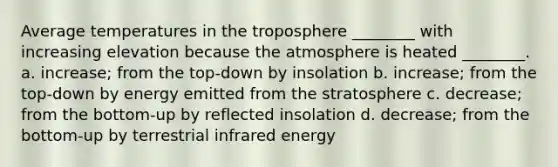 Average temperatures in the troposphere ________ with increasing elevation because the atmosphere is heated ________. a. increase; from the top-down by insolation b. increase; from the top-down by energy emitted from the stratosphere c. decrease; from the bottom-up by reflected insolation d. decrease; from the bottom-up by terrestrial infrared energy