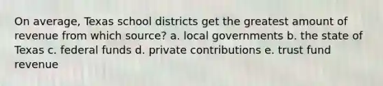 On average, Texas school districts get the greatest amount of revenue from which source? a. local governments b. the state of Texas c. federal funds d. private contributions e. trust fund revenue