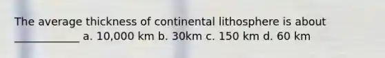 The average thickness of continental lithosphere is about ____________ a. 10,000 km b. 30km c. 150 km d. 60 km