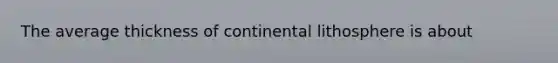 The average thickness of continental lithosphere is about