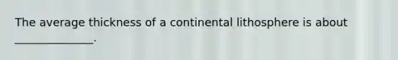 The average thickness of a continental lithosphere is about ______________.