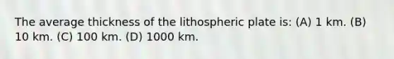 The average thickness of the lithospheric plate is: (A) 1 km. (B) 10 km. (C) 100 km. (D) 1000 km.