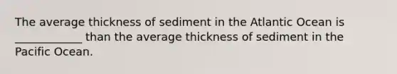 ​The average thickness of sediment in the Atlantic Ocean is ____________ than the average thickness of sediment in the Pacific Ocean.