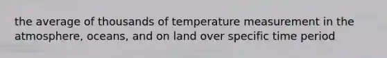 the average of thousands of temperature measurement in the atmosphere, oceans, and on land over specific time period