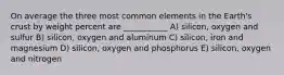 On average the three most common elements in the Earth's crust by weight percent are ___________ A) silicon, oxygen and sulfur B) silicon, oxygen and aluminum C) silicon, iron and magnesium D) silicon, oxygen and phosphorus E) silicon, oxygen and nitrogen