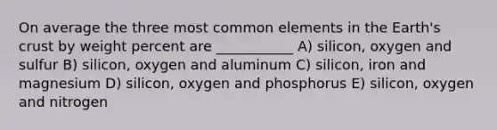 On average the three most common elements in the Earth's crust by weight percent are ___________ A) silicon, oxygen and sulfur B) silicon, oxygen and aluminum C) silicon, iron and magnesium D) silicon, oxygen and phosphorus E) silicon, oxygen and nitrogen