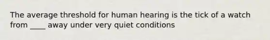 The average threshold for human hearing is the tick of a watch from ____ away under very quiet conditions