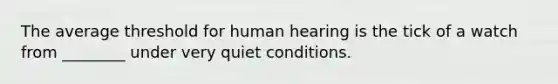 The average threshold for human hearing is the tick of a watch from ________ under very quiet conditions.