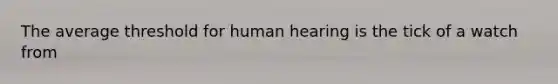 The average threshold for human hearing is the tick of a watch from