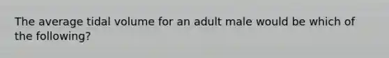 The average tidal volume for an adult male would be which of the following?