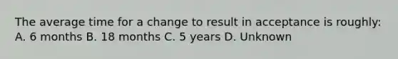 The average time for a change to result in acceptance is roughly: A. 6 months B. 18 months C. 5 years D. Unknown