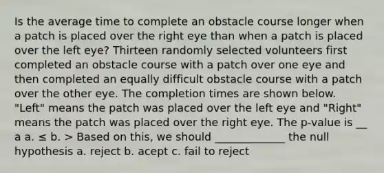 Is the average time to complete an obstacle course longer when a patch is placed over the right eye than when a patch is placed over the left eye? Thirteen randomly selected volunteers first completed an obstacle course with a patch over one eye and then completed an equally difficult obstacle course with a patch over the other eye. The completion times are shown below. "Left" means the patch was placed over the left eye and "Right" means the patch was placed over the right eye. The p-value is __ a a. ≤ b. > Based on this, we should _____________ the null hypothesis a. reject b. acept c. fail to reject