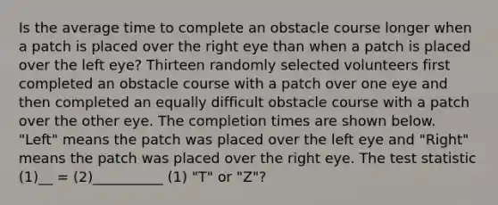 Is the average time to complete an obstacle course longer when a patch is placed over the right eye than when a patch is placed over the left eye? Thirteen randomly selected volunteers first completed an obstacle course with a patch over one eye and then completed an equally difficult obstacle course with a patch over the other eye. The completion times are shown below. "Left" means the patch was placed over the left eye and "Right" means the patch was placed over the right eye. The test statistic (1)__ = (2)__________ (1) "T" or "Z"?