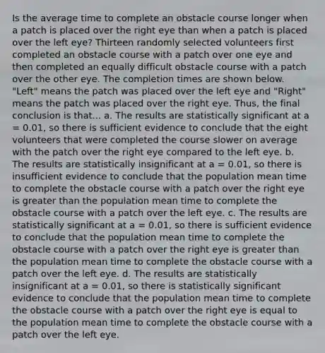 Is the average time to complete an obstacle course longer when a patch is placed over the right eye than when a patch is placed over the left eye? Thirteen randomly selected volunteers first completed an obstacle course with a patch over one eye and then completed an equally difficult obstacle course with a patch over the other eye. The completion times are shown below. "Left" means the patch was placed over the left eye and "Right" means the patch was placed over the right eye. Thus, the final conclusion is that... a. The results are statistically significant at a = 0.01, so there is sufficient evidence to conclude that the eight volunteers that were completed the course slower on average with the patch over the right eye compared to the left eye. b. The results are statistically insignificant at a = 0.01, so there is insufficient evidence to conclude that the population mean time to complete the obstacle course with a patch over the right eye is greater than the population mean time to complete the obstacle course with a patch over the left eye. c. The results are statistically significant at a = 0.01, so there is sufficient evidence to conclude that the population mean time to complete the obstacle course with a patch over the right eye is greater than the population mean time to complete the obstacle course with a patch over the left eye. d. The results are statistically insignificant at a = 0.01, so there is statistically significant evidence to conclude that the population mean time to complete the obstacle course with a patch over the right eye is equal to the population mean time to complete the obstacle course with a patch over the left eye.