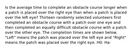 Is the average time to complete an obstacle course longer when a patch is placed over the right eye than when a patch is placed over the left eye? Thirteen randomly selected volunteers first completed an obstacle course with a patch over one eye and then completed an equally difficult obstacle course with a patch over the other eye. The completion times are shown below. "Left" means the patch was placed over the left eye and "Right" means the patch was placed over the right eye. H0: Ha: