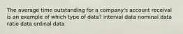 The average time outstanding for a company's account receival is an example of which type of data? interval data nominal data ratio data ordinal data