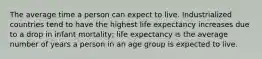 The average time a person can expect to live. Industrialized countries tend to have the highest life expectancy increases due to a drop in infant mortality; life expectancy is the average number of years a person in an age group is expected to live.