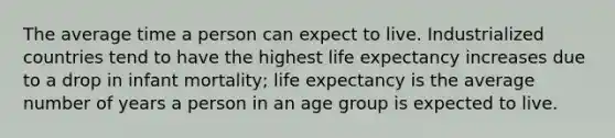 The average time a person can expect to live. Industrialized countries tend to have the highest life expectancy increases due to a drop in infant mortality; life expectancy is the average number of years a person in an age group is expected to live.