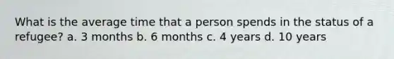 What is the average time that a person spends in the status of a refugee? a. 3 months b. 6 months c. 4 years d. 10 years