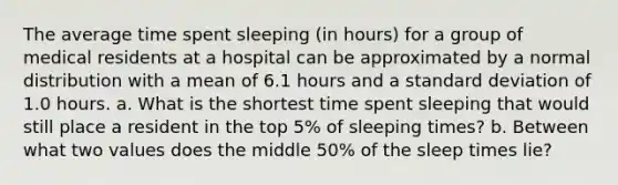 The average time spent sleeping (in hours) for a group of medical residents at a hospital can be approximated by a normal distribution with a mean of 6.1 hours and a standard deviation of 1.0 hours. a. What is the shortest time spent sleeping that would still place a resident in the top 5% of sleeping times? b. Between what two values does the middle 50% of the sleep times lie?