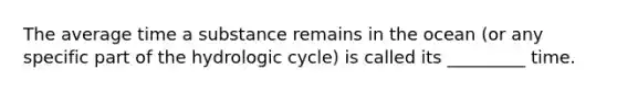 The average time a substance remains in the ocean (or any specific part of the hydrologic cycle) is called its _________ time.